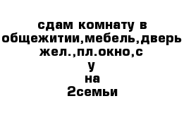 сдам комнату в общежитии,мебель,дверь жел.,пл.окно,с-у на 2семьи